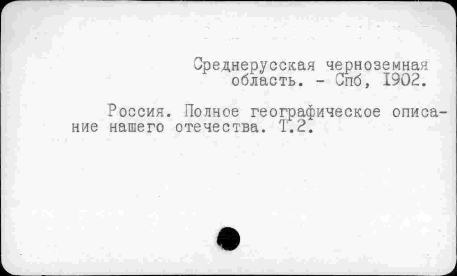 ﻿Среднерусская черноземная область. - Опб, 1902.
Россия. Полное географическое описание нашего отечества. Т.2.